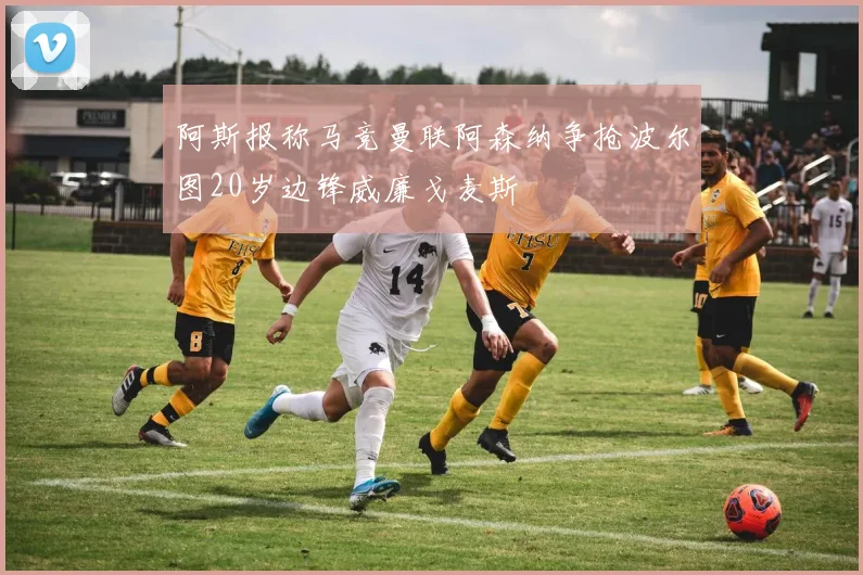 阿斯报称马竞曼联阿森纳争抢波尔图20岁边锋威廉戈麦斯