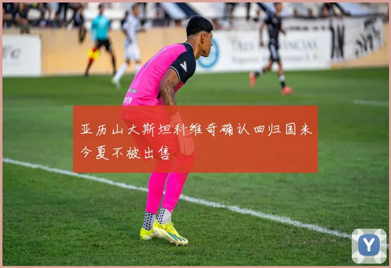 亚历山大斯坦科维奇确认回归国米今夏不被出售