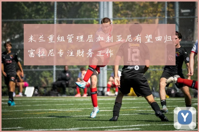 米兰重组管理层加利亚尼有望回归富拉尼专注财务工作