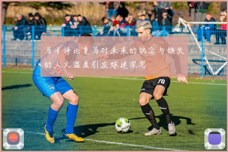 马卡评论皇马对未来的执念与缺失的人文温度引发球迷深思