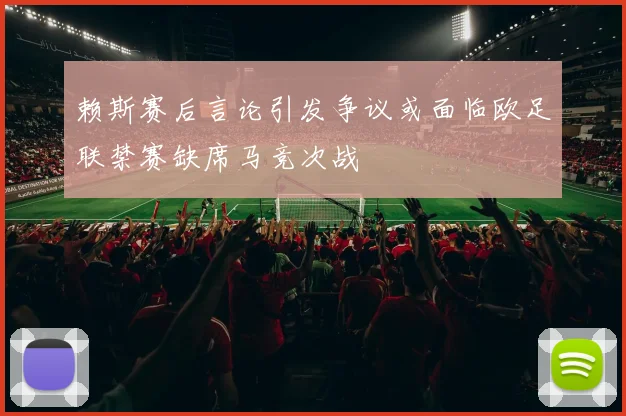 赖斯赛后言论引发争议或面临欧足联禁赛缺席马竞次战