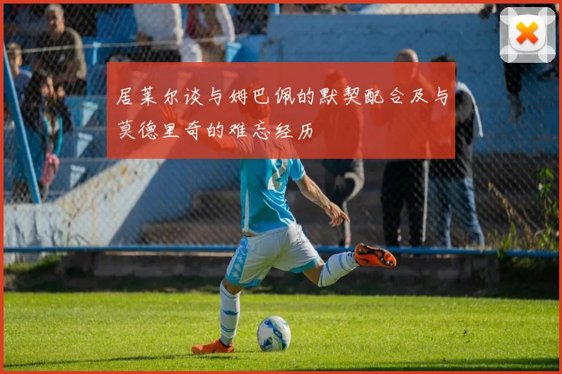 居莱尔谈与姆巴佩的默契配合及与莫德里奇的难忘经历