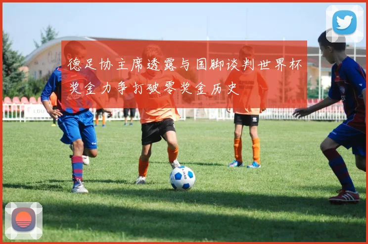 德足协主席透露与国脚谈判世界杯奖金力争打破零奖金历史